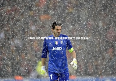 亚博娱乐：U16国足选帅阵容璀璨 塞尔维亚前总统之子参与角逐