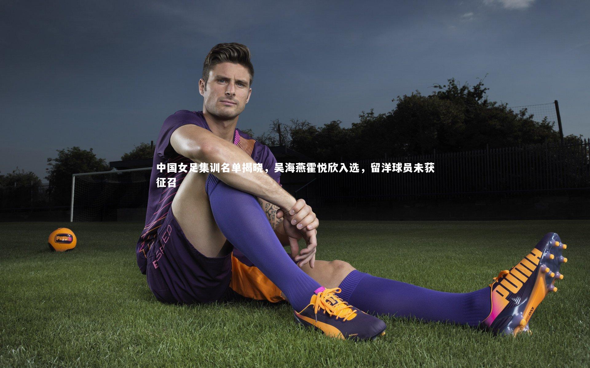 中国女足集训名单揭晓，吴海燕霍悦欣入选，留洋球员未获征召